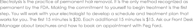 Electrolysis is the practice of permanent hair removal. It is the only method recognized as permanent by the FDA. Making the commitment to yourself to begin treatment is the first step. You will work with your electrologist to develop a schedule and treatment plan that works for you. The first 15 minutes is $20. Each additional 15 minutes is $15. Ask our Front Desk Manager about brochures and how to book an appointment with Peg Ford. 