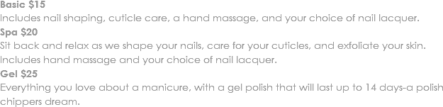 Basic $15
Includes nail shaping, cuticle care, a hand massage, and your choice of nail lacquer.
Spa $20
Sit back and relax as we shape your nails, care for your cuticles, and exfoliate your skin. Includes hand massage and your choice of nail lacquer. Gel $25
Everything you love about a manicure, with a gel polish that will last up to 14 days-a polish chippers dream.